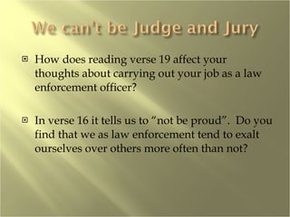 How does reading verse 19 affect your thoughts about carrying out your job as a law enforcement officer? In verse 16 it tells us to “not be proud”.  Do you find that we as law enforcement tend to exalt ourselves over others more often than not? 