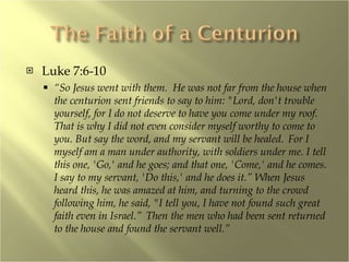 Luke 7:6-10 “ So Jesus went with them.  He was not far from the house when the centurion sent friends to say to him: "Lord, don't trouble yourself, for I do not deserve to have you come under my roof.  That is why I did not even consider myself worthy to come to you. But say the word, and my servant will be healed.  For I myself am a man under authority, with soldiers under me. I tell this one, 'Go,' and he goes; and that one, 'Come,' and he comes. I say to my servant, 'Do this,' and he does it.” When Jesus heard this, he was amazed at him, and turning to the crowd following him, he said, "I tell you, I have not found such great faith even in Israel.”  Then the men who had been sent returned to the house and found the servant well.” 