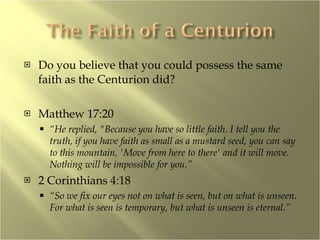 Do you believe that you could possess the same faith as the Centurion did? Matthew 17:20 “ He replied, "Because you have so little faith. I tell you the truth, if you have faith as small as a mustard seed, you can say to this mountain, 'Move from here to there' and it will move. Nothing will be impossible for you.”   2 Corinthians 4:18 “ So we fix our eyes not on what is seen, but on what is unseen. For what is seen is temporary, but what is unseen is eternal.” 