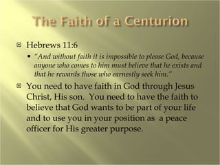 Hebrews 11:6 “ And without faith it is impossible to please God, because anyone who comes to him must believe that he exists and that he rewards those who earnestly seek him.” You need to have faith in God through Jesus Christ, His son.  You need to have the faith to believe that God wants to be part of your life and to use you in your position as  a peace officer for His greater purpose. 