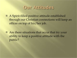A Spirit-filled positive attitude established through our Christian connections will keep an officer on top of his/her job. Are there situations that occur that try your ability to keep a positive attitude with the public? 