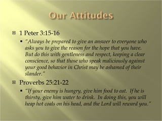 1 Peter 3:15-16 “ Always be prepared to give an answer to everyone who asks you to give the reason for the hope that you have.  But do this with gentleness and respect, keeping a clear conscience, so that those who speak maliciously against your good behavior in Christ may be ashamed of their slander.” Proverbs 25:21-22 “ If your enemy is hungry, give him food to eat.  If he is thirsty, give him water to drink.  In doing this, you will heap hot coals on his head, and the Lord will reward you.” 