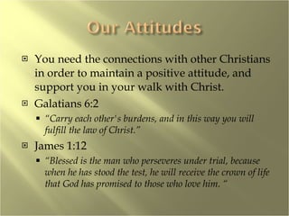 You need the connections with other Christians in order to maintain a positive attitude, and support you in your walk with Christ. Galatians 6:2 “ Carry each other's burdens, and in this way you will fulfill the law of Christ.” James 1:12  “ Blessed is the man who perseveres under trial, because when he has stood the test, he will receive the crown of life that God has promised to those who love him. “ 