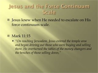 Jesus knew when He needed to escalate on His force continuum scale. Mark 11:15 “ On reaching Jerusalem, Jesus entered the temple area and began driving out those who were buying and selling there. He overturned the tables of the money changers and the benches of those selling doves,” 