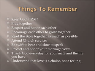 Keep God FIRST! Pray together Respect and honor each other Encourage each other to grow together Read the Bible together as much as possible Attend Church services Be swift to hear and slow to speak Protect and honor your marriage vows Thank God everyday for your mate and the life you have Understand that love is a choice, not a feeling. 