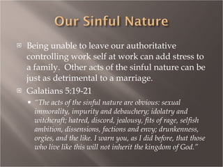 Being unable to leave our authoritative controlling work self at work can add stress to  a family.  Other acts of the sinful nature can be just as detrimental to a marriage. Galatians 5:19-21 “ The acts of the sinful nature are obvious: sexual immorality, impurity and debauchery; idolatry and witchcraft; hatred, discord, jealousy, fits of rage, selfish ambition, dissensions, factions and envy; drunkenness, orgies, and the like. I warn you, as I did before, that those who live like this will not inherit the kingdom of God.” 