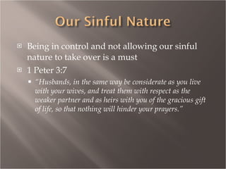 Being in control and not allowing our sinful nature to take over is a must 1 Peter 3:7 “ Husbands, in the same way be considerate as you live with your wives, and treat them with respect as the weaker partner and as heirs with you of the gracious gift of life, so that nothing will hinder your prayers.” 