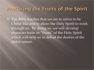 The Bible teaches that we are to strive to be Christ-like and to allow the Holy Spirit to work through us.  By doing so, we will develop character traits or “fruits” of the Holy Spirit which will help us to defeat the desires of the sinful nature. 