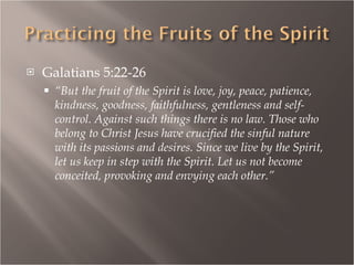 Galatians 5:22-26 “ But the fruit of the Spirit is love, joy, peace, patience, kindness, goodness, faithfulness, gentleness and self-control. Against such things there is no law. Those who belong to Christ Jesus have crucified the sinful nature with its passions and desires. Since we live by the Spirit, let us keep in step with the Spirit. Let us not become conceited, provoking and envying each other.” 