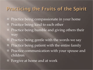 Practice being compassionate in your home Practice being kind to each other Practice being humble and giving others their way Practice being gentle with the words we say Practice being patient with the entire family Practice communication with your spouse and children Forgive at home and at work 