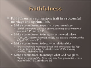Faithfulness is a cornerstone trait in a successful marriage and spiritual life. Make a commitment to purity in your marriage “ Drink water from your own cistern, running water from your own well.”  Proverbs 5:15 Make a commitment to integrity in the work place. “ The LORD abhors dishonest  scales , but accurate weights are his delight.”  Proverbs 11:1 Make a commitment to loyalty in relationships “ Marriage should be honored by all, and the marriage bed kept pure, for God will judge the adulterer and all the sexually immoral.”  Hebrews 13:4 Make a commitment to manage what God has given “ Now it is required that those who have been given a trust must prove faithful.”  1 Corinthians 4:2 