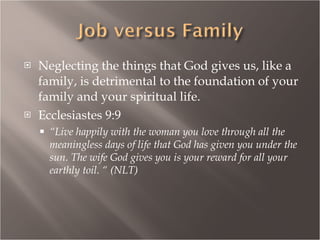Neglecting the things that God gives us, like a family, is detrimental to the foundation of your family and your spiritual life. Ecclesiastes 9:9 “ Live happily with the woman you love through all the meaningless days of life that God has given you under the sun. The wife God gives you is your reward for all your earthly toil. “ (NLT) 