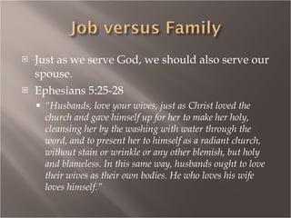 Just as we serve God, we should also serve our spouse. Ephesians 5:25-28 “ Husbands, love your wives, just as Christ loved the church and gave himself up for her to make her holy, cleansing her by the washing with water through the word, and to present her to himself as a radiant church, without stain or wrinkle or any other blemish, but holy and blameless. In this same way, husbands ought to love their wives as their own bodies. He who loves his wife loves himself.” 