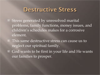 Stress generated by unresolved marital problems, family functions, money issues, and children’s schedules makes for a corrosive element. This same destructive stress can cause us to neglect our spiritual family. God wants to be first in your life and He wants our families to prosper. 