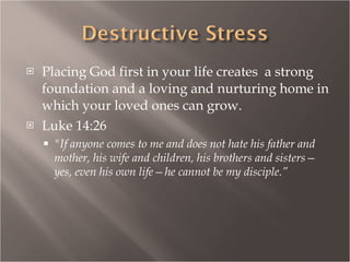 Placing God first in your life creates  a strong foundation and a loving and nurturing home in which your loved ones can grow. Luke 14:26 "If anyone comes to me and does not hate his father and mother, his wife and children, his brothers and sisters—yes, even his own life—he cannot be my disciple.” 