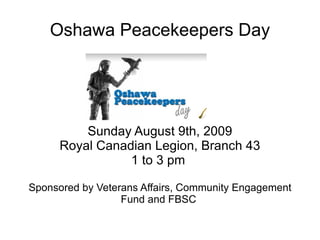 Oshawa Peacekeepers Day Sunday August 9th, 2009 Royal Canadian Legion, Branch 43 1 to 3 pm  Sponsored by Veterans Affairs, Community Engagement Fund and FBSC  