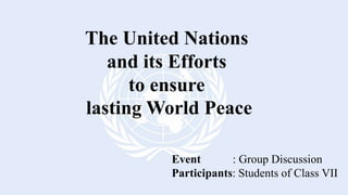 The United Nations
and its Efforts
to ensure
lasting World Peace
Event : Group Discussion
Participants: Students of Class VII
 