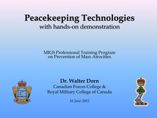 Peacekeeping Technologies
with hands-on demonstration
MIGS Professional Training Program
on Prevention of Mass Atrocities
Dr. Walter Dorn
Canadian Forces College &
Royal Military College of Canada
16 June 2015
 
