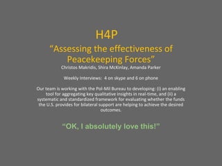 H4P
“Assessing the effectiveness of
Peacekeeping Forces”
Christos Makridis, Shira McKinlay, Amanda Parker
Weekly Interviews: 4 on skype and 6 on phone
Our team is working with the Pol-Mil Bureau to developing: (i) an enabling
tool for aggregating key qualitative insights in real-time, and (ii) a
systematic and standardized framework for evaluating whether the funds
the U.S. provides for bilateral support are helping to achieve the desired
outcomes.
“OK, I absolutely love this!”
 