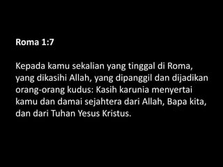 Roma 1:7
Kepada kamu sekalian yang tinggal di Roma,
yang dikasihi Allah, yang dipanggil dan dijadikan
orang-orang kudus: Kasih karunia menyertai
kamu dan damai sejahtera dari Allah, Bapa kita,
dan dari Tuhan Yesus Kristus.
 