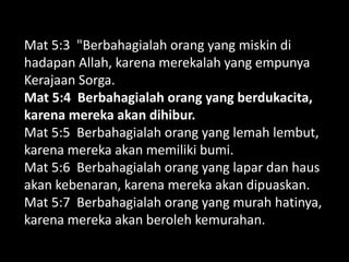 Mat 5:3 "Berbahagialah orang yang miskin di
hadapan Allah, karena merekalah yang empunya
Kerajaan Sorga.
Mat 5:4 Berbahagialah orang yang berdukacita,
karena mereka akan dihibur.
Mat 5:5 Berbahagialah orang yang lemah lembut,
karena mereka akan memiliki bumi.
Mat 5:6 Berbahagialah orang yang lapar dan haus
akan kebenaran, karena mereka akan dipuaskan.
Mat 5:7 Berbahagialah orang yang murah hatinya,
karena mereka akan beroleh kemurahan.
 
