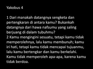 Yakobus 4
1 Dari manakah datangnya sengketa dan
pertengkaran di antara kamu? Bukankah
datangnya dari hawa nafsumu yang saling
berjuang di dalam tubuhmu?
2 Kamu mengingini sesuatu, tetapi kamu tidak
memperolehnya, lalu kamu membunuh; kamu
iri hati, tetapi kamu tidak mencapai tujuanmu,
lalu kamu bertengkar dan kamu berkelahi.
Kamu tidak memperoleh apa-apa, karena kamu
tidak berdoa.
 