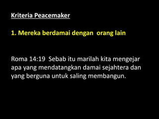 1. Mereka berdamai dengan orang lain
Roma 14:19 Sebab itu marilah kita mengejar
apa yang mendatangkan damai sejahtera dan
yang berguna untuk saling membangun.
Kriteria Peacemaker
 