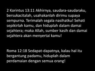 2 Korintus 13:11 Akhirnya, saudara-saudaraku,
bersukacitalah, usahakanlah dirimu supaya
sempurna. Terimalah segala nasihatku! Sehati
sepikirlah kamu, dan hiduplah dalam damai
sejahtera; maka Allah, sumber kasih dan damai
sejahtera akan menyertai kamu!
Roma 12:18 Sedapat-dapatnya, kalau hal itu
bergantung padamu, hiduplah dalam
perdamaian dengan semua orang!
 