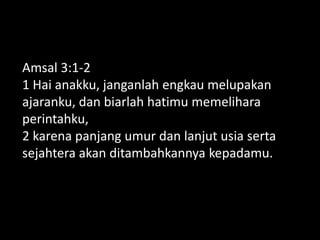 Amsal 3:1-2
1 Hai anakku, janganlah engkau melupakan
ajaranku, dan biarlah hatimu memelihara
perintahku,
2 karena panjang umur dan lanjut usia serta
sejahtera akan ditambahkannya kepadamu.
 