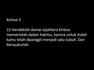 Kolose 3
15 Hendaklah damai sejahtera Kristus
memerintah dalam hatimu, karena untuk itulah
kamu telah dipanggil menjadi satu tubuh. Dan
bersyukurlah.
 