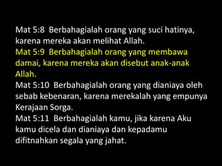 Mat 5:8 Berbahagialah orang yang suci hatinya,
karena mereka akan melihat Allah.
Mat 5:9 Berbahagialah orang yang membawa
damai, karena mereka akan disebut anak-anak
Allah.
Mat 5:10 Berbahagialah orang yang dianiaya oleh
sebab kebenaran, karena merekalah yang empunya
Kerajaan Sorga.
Mat 5:11 Berbahagialah kamu, jika karena Aku
kamu dicela dan dianiaya dan kepadamu
difitnahkan segala yang jahat.
 