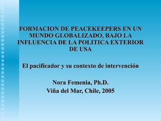 FORMACION DE PEACEKEEPERS EN UNFORMACION DE PEACEKEEPERS EN UN
MUNDO GLOBALIZADO, BAJO LAMUNDO GLOBALIZADO, BAJO LA
INFLUENCIA DE LA POLITICA EXTERIORINFLUENCIA DE LA POLITICA EXTERIOR
DE USADE USA
El pacificador y su contexto de intervenciEl pacificador y su contexto de intervencióónn
Nora Femenia, Ph.D.Nora Femenia, Ph.D.
ViViñña del Mar, Chile, 2005a del Mar, Chile, 2005
 