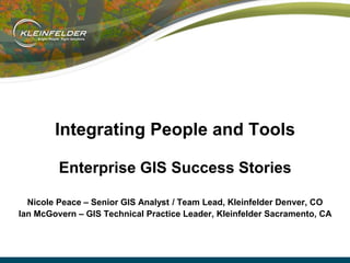 Integrating People and Tools
Enterprise GIS Success Stories
Nicole Peace – Senior GIS Analyst / Team Lead, Kleinfelder Denver, CO
Ian McGovern – GIS Technical Practice Leader, Kleinfelder Sacramento, CA

 
