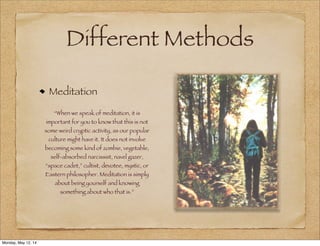Different Methods
Meditation
“When we speak of meditation, it is
important for you to know that this is not
some weird cryptic activity, as our popular
culture might have it. It does not involve
becoming some kind of zombie, vegetable,
self-absorbed narcissist, navel gazer,
“space cadet,” cultist, devotee, mystic, or
Eastern philosopher. Meditation is simply
about being yourself and knowing
something about who that is.”
Monday, May 12, 14
 