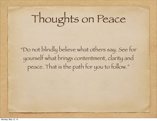 Thoughts on Peace
“Do not blindly believe what others say. See for
yourself what brings contentment, clarity and
peace. That is the path for you to follow.”
Monday, May 12, 14
 