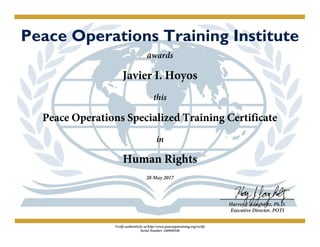 Peace Operations Training Institute
awards
Javier I. Hoyos
this
Peace Operations Specialized Training Certificate
in
Human Rights
28 May 2017
Harvey J. Langholtz, Ph.D.
Executive Director, POTI
Verify authenticity at http://www.peaceopstraining.org/verify
Serial Number: 240949240
 