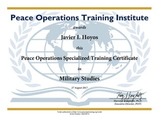 Peace Operations Training Institute
awards
Javier I. Hoyos
this
Peace Operations Specialized Training Certificate
in
Military Studies
27 August 2017
Harvey J. Langholtz, Ph.D.
Executive Director, POTI
Verify authenticity at http://www.peaceopstraining.org/verify
Serial Number: 384229574
 