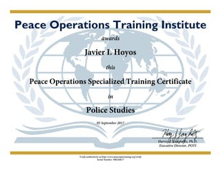Peace Operations Training Institute
awards
Javier I. Hoyos
this
Peace Operations Specialized Training Certificate
in
Police Studies
05 September 2017
Harvey J. Langholtz, Ph.D.
Executive Director, POTI
Verify authenticity at http://www.peaceopstraining.org/verify
Serial Number: 490256677
 