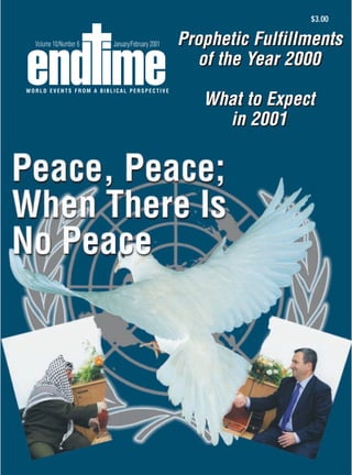 $3.00

     Volume 10/Number 6                 January/February 2001   Prophetic Fulfillments
                                                                  of the Year 2000
 WORLD EVENTS FROM A BIBLICAL PERSPECTIVE

                                                                   What to Expect
                                                                     in 2001




E-mail: endtime@endtime.com, Website: http://www.endtime.com
 