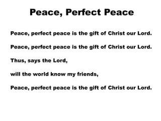 Peace, Perfect Peace
Peace, perfect peace is the gift of Christ our Lord.
Peace, perfect peace is the gift of Christ our Lord.
Thus, says the Lord,
will the world know my friends,
Peace, perfect peace is the gift of Christ our Lord.

 