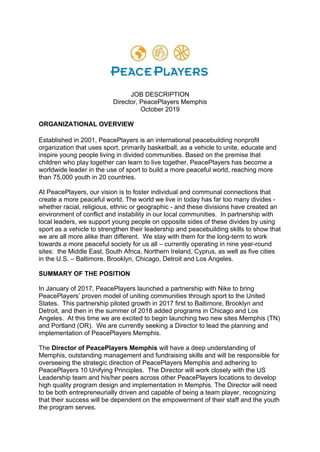 JOB DESCRIPTION
Director, PeacePlayers Memphis
October 2019
ORGANIZATIONAL OVERVIEW
Established in 2001, PeacePlayers is an international peacebuilding nonprofit
organization that uses sport, primarily basketball, as a vehicle to unite, educate and
inspire young people living in divided communities. Based on the premise that
children who play together can learn to live together, PeacePlayers has become a
worldwide leader in the use of sport to build a more peaceful world, reaching more
than 75,000 youth in 20 countries.
At PeacePlayers, our vision is to foster individual and communal connections that
create a more peaceful world. The world we live in today has far too many divides -
whether racial, religious, ethnic or geographic - and these divisions have created an
environment of conflict and instability in our local communities. In partnership with
local leaders, we support young people on opposite sides of these divides by using
sport as a vehicle to strengthen their leadership and peacebuilding skills to show that
we are all more alike than different. We stay with them for the long-term to work
towards a more peaceful society for us all – currently operating in nine year-round
sites: the Middle East, South Africa, Northern Ireland, Cyprus, as well as five cities
in the U.S. – Baltimore, Brooklyn, Chicago, Detroit and Los Angeles.
SUMMARY OF THE POSITION
In January of 2017, PeacePlayers launched a partnership with Nike to bring
PeacePlayers’ proven model of uniting communities through sport to the United
States. This partnership piloted growth in 2017 first to Baltimore, Brooklyn and
Detroit, and then in the summer of 2018 added programs in Chicago and Los
Angeles. At this time we are excited to begin launching two new sites Memphis (TN)
and Portland (OR). We are currently seeking a Director to lead the planning and
implementation of PeacePlayers Memphis.
The Director of PeacePlayers Memphis will have a deep understanding of
Memphis, outstanding management and fundraising skills and will be responsible for
overseeing the strategic direction of PeacePlayers Memphis and adhering to
PeacePlayers 10 Unifying Principles. The Director will work closely with the US
Leadership team and his/her peers across other PeacePlayers locations to develop
high quality program design and implementation in Memphis. The Director will need
to be both entrepreneurially driven and capable of being a team player, recognizing
that their success will be dependent on the empowerment of their staff and the youth
the program serves.
 
