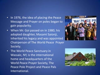 • In 1976, the idea of placing the Peace
Message and Prayer on poles began to
gain popularity.
• When Mr. Goi passed on in 1980, his
adopted daughter, Masami Saionji,
inherited his legacy and was appointed
Chairperson of The World Peace Prayer
Society.
• The World Peace Sanctuary in
Wassaic, NY, is the international
home and headquarters of the
World Peace Prayer Society, The
Peace Pole Project and Peace Pals
International.

 