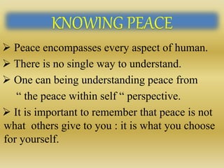 KNOWING PEACE
 Peace encompasses every aspect of human.
 There is no single way to understand.
 One can being understanding peace from
“ the peace within self “ perspective.
 It is important to remember that peace is not
what others give to you : it is what you choose
for yourself.
 