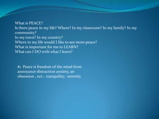 What is PEACE?Is there peace in my life? Where? In my classroom? In my family? In my community?In my town? In my country?Where in my life would I like to see more peace?What is important for me to LEARN?What can I DO with what I learn? #1  Peace is freedom of the mind from annoyance distraction anxiety, an obsession , ect.;  tranquility;  serenity 