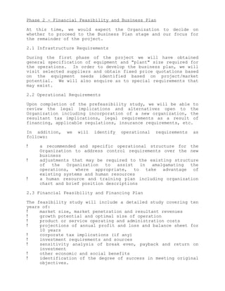 Phase 2 - Financial Feasibility and Business Plan

At this time, we would expect the Organization to decide on
whether to proceed to the Business Plan stage and our focus for
the remainder of the project.

2.1 Infrastructure Requirements

During the first phase of the project we will have obtained
general specification of equipment and "plant" size required for
the operations. In order to develop the business plan, we will
visit selected suppliers and obtain fixed price quotations based
on the equipment needs identified based on project/market
potential. We will also enquire as to special requirements that
may exist.

2.2 Operational Requirements

Upon completion of the prefeasibility study, we will be able to
review the legal implications and alternatives open to the
Organization including incorporation of a new organization, the
resultant tax implications, legal requirements as a result of
financing, applicable regulations, insurance requirements, etc.

In addition,   we   will   identify   operational   requirements   as
follows:

!    a recommended and specific operational structure for the
     Organization to address control requirements over the new
     business
!    adjustments that may be required to the existing structure
     of   the  Organization   to  assist   in amalgamating  the
     operations, where appropriate, to take advantage of
     existing systems and human resources
!    a human resource and training plan including organization
     chart and brief position descriptions

2.3 Financial Feasibility and Financing Plan

The feasibility study will include a detailed study covering ten
years of:
!    market size, market penetration and resultant revenues
!    growth potential and optimal size of operation
!    product or service operating and administration costs
!    projections of annual profit and loss and balance sheet for
     10 years
!    corporate tax implications (if any)
!    investment requirements and sources
!    sensitivity analysis of break even, payback and return on
     investment
!    other economic and social benefits
!    identification of the degree of success in meeting original
     objectives.
 