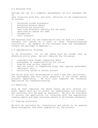 2.4 Business Plan

Through the use of a computer spreadsheet, we will document the
10
year financial plan for, and with, officials of the Organization
as follows:

!    projected income statements
!    projected balance sheets
!    projected tax positions
!    cash flow forecasts (monthly for one year)
!    amortization tables for debt
!    assumptions
!    ratio analysis

The business plan for the Organization will be done in a format
suitable for taking to a bank or other funding/financing
institution.   An example of the business plan and spreadsheet
formats are provided in Appendix 1.

2.5 Implementation Strategy

To be successful, all of the above must be turned        into   an
effective action plan. We will identify the following:

!    timetable with target completion dates
!    assignment of responsibilities for action
!    step by step actions required
!    who can assist in completing steps (eg. typical government
     officials, etc.)
!    monitoring system to ensure success

The action plan will be presented in such a way that facilitates
the development and full scale operation of the chosen (peace
project) opportunity.     We will also complete the necessary
application for funding/financing.

2.6 Reporting

Once we have completed the above tasks, we will discuss our
draft report with you to ensure its completeness and accuracy.
Any revisions will be made as necessary.    We will be available
to discuss the application for financing with the appropriate
lending agency and make revisions should it be further necessary.

2.7 Ongoing assistance

We will be available for consultation and advice on an ongoing
basis throughout, and after completion of, the project.
 