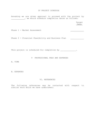IV PROJECT SCHEDULE


Assuming we are given approval to proceed with the project by
____________, we would schedule completion dates as follows:

                                                            Target
                                                             Date


Phase 1 - Market Assessment                            ____________



Phase 2 - Financial Feasibility and Business Plan      ____________




This project is scheduled for completion by ______________.



                  V   PROFESSIONAL FEES AND EXPENSES

A. TIME




B. EXPENSES



                          VI. REFERENCES


The following references may be contacted       with   respect   to
similar work which we have undertaken:
 