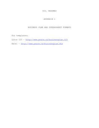 VII. RESUMES



                              APPENDIX 1



                 BUSINESS PLAN AND SPREADSHEET FORMATS



For templates:

Lotus 123 – http://www.peace.ca/businessplan.123

Excel – http://www.peace.ca/businessplan.XLS
 