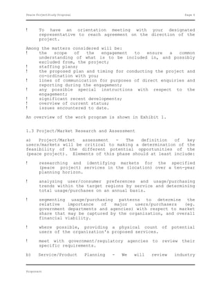 Peace ProjectStudy Proposal                                            Page 4




!      To have an orientation meeting with your designated
       representative to reach agreement on the direction of the
       project.

Among the matters considered will be:
!    the   scope  of   the   engagement  to   ensure  a   common
     understanding of what is to be included in, and possibly
     excluded from, the project;
!    staffing plans;
!    the proposed plan and timing for conducting the project and
     co-ordination with you;
!    lines of communication for purposes of direct enquiries and
     reporting during the engagement;
!    any possible special instructions with respect to the
     engagement;
!    significant recent developments;
!    overview of current status;
!    issues encountered to date.

An overview of the work program is shown in Exhibit 1.


1.3 Project/Market Research and Assessment

a)   Project/Market  assessment   -  The   definition   of   key
users/markets will be critical to making a determination of the
feasibility of the different potential opportunities of the
(peace project). Elements of this phase should at least include:

!      researching and identifying markets for the specified
       (peace project) services in the (location) over a ten-year
       planning horizon.

!      analyzing user/consumer preferences and usage/purchasing
       trends within the target regions by service and determining
       total usage/purchases on an annual basis.

!      segmenting usage/purchasing patterns to determine the
       relative   importance   of   major   users/purchasers  (eg.
       government departments and agencies) with respect to market
       share that may be captured by the organization, and overall
       financial viability.

!      where possible, providing a physical count of              potential
       users of the organization's proposed services.

!      meet with government/regulatory agencies to review their
       specific requirements.

b)     Service/Product        Planning   -   We   will   review    industry


Proponent
 