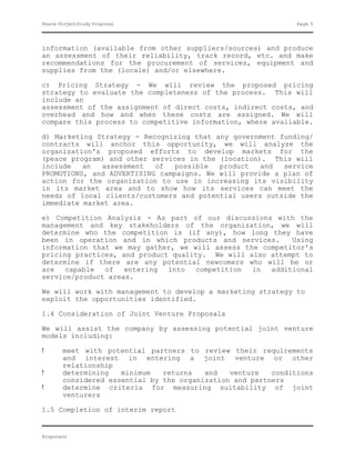 Peace ProjectStudy Proposal                                    Page 5




information (available from other suppliers/sources) and produce
an assessment of their reliability, track record, etc. and make
recommendations for the procurement of services, equipment and
supplies from the (locale) and/or elsewhere.

c) Pricing Strategy - We will review the proposed pricing
strategy to evaluate the completeness of the process. This will
include an
assessment of the assignment of direct costs, indirect costs, and
overhead and how and when these costs are assigned. We will
compare this process to competitive information, where available.

d) Marketing Strategy - Recognizing that any government funding/
contracts will anchor this opportunity, we will analyze the
organization's proposed efforts to develop markets for the
(peace program) and other services in the (location). This will
include   an  assessment   of   possible  product   and  service
PROMOTIONS, and ADVERTISING campaigns. We will provide a plan of
action for the organization to use in increasing its visibility
in its market area and to show how its services can meet the
needs of local clients/customers and potential users outside the
immediate market area.

e) Competition Analysis - As part of our discussions with the
management and key stakeholders of the organization, we will
determine who the competition is (if any), how long they have
been in operation and in which products and services.     Using
information that we may gather, we will assess the competitor's
pricing practices, and product quality. We will also attempt to
determine if there are any potential newcomers who will be or
are   capable  of   entering  into  competition  in  additional
service/product areas.

We will work with management to develop a marketing strategy to
exploit the opportunities identified.

1.4 Consideration of Joint Venture Proposals

We will assist the company by assessing potential joint venture
models including:

!      meet with potential partners to review their requirements
       and interest in entering a joint venture or other
       relationship
!      determining   minimum   returns   and   venture   conditions
       considered essential by the organization and partners
!      determine criteria for measuring suitability of joint
       venturers

1.5 Completion of interim report


Proponent
 
